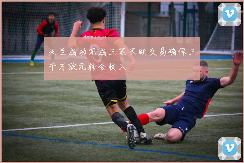 米兰成功完成三笔买断交易确保三千万欧元转会收入