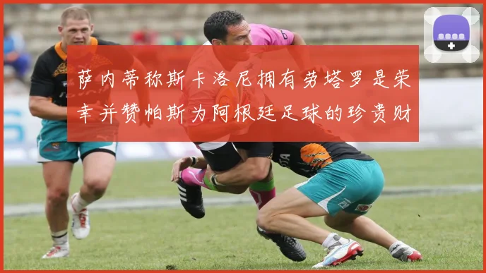 萨内蒂称斯卡洛尼拥有劳塔罗是荣幸并赞帕斯为阿根廷足球的珍贵财富
