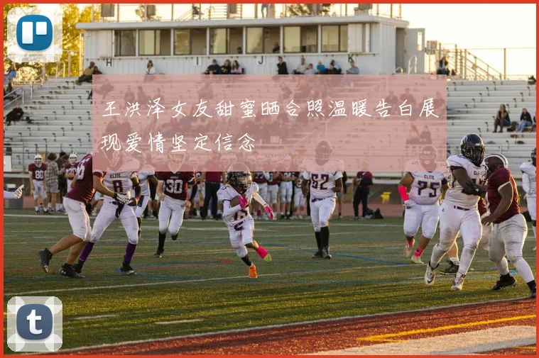 王洪泽女友甜蜜晒合照温暖告白展现爱情坚定信念