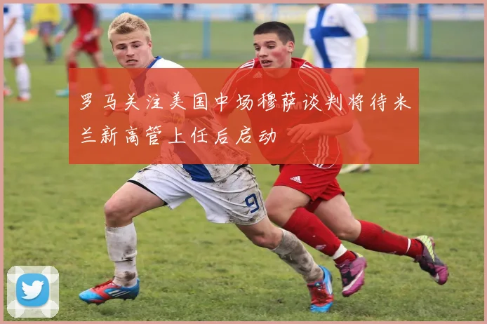 罗马关注美国中场穆萨谈判将待米兰新高管上任后启动