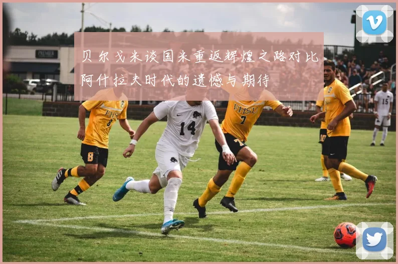 贝尔戈米谈国米重返辉煌之路对比阿什拉夫时代的遗憾与期待