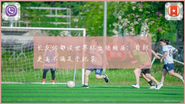 长友佑都谈世界杯出场经历：目标更高不满足于纪录