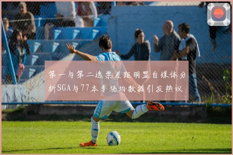 第一与第二选票差距明显自媒体分析SGA与77本季场均数据引发热议