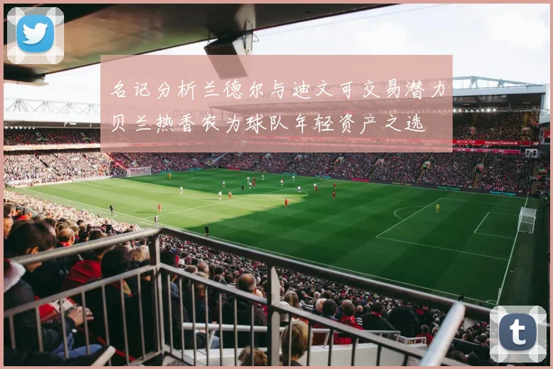 名记分析兰德尔与迪文可交易潜力贝兰热香农为球队年轻资产之选