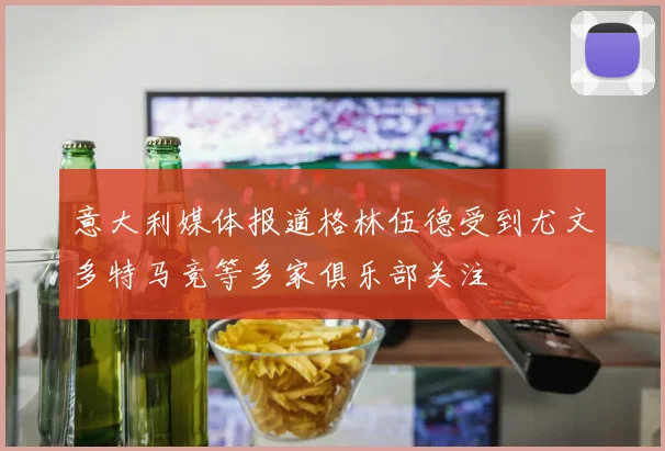 意大利媒体报道格林伍德受到尤文多特马竞等多家俱乐部关注