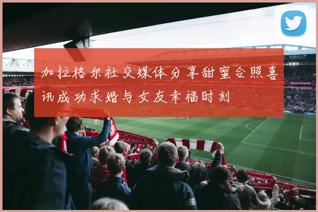加拉格尔社交媒体分享甜蜜合照喜讯成功求婚与女友幸福时刻