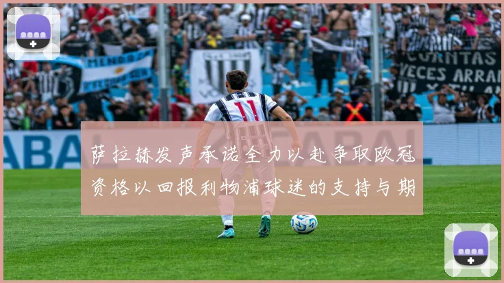 萨拉赫发声承诺全力以赴争取欧冠资格以回报利物浦球迷的支持与期待