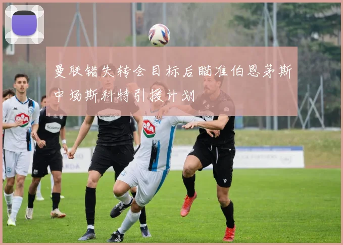 曼联错失转会目标后瞄准伯恩茅斯中场斯科特引援计划