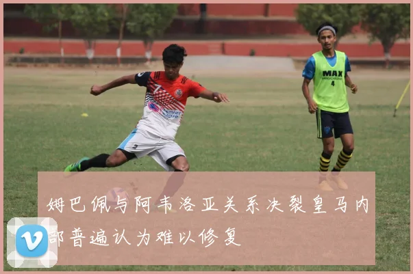姆巴佩与阿韦洛亚关系决裂皇马内部普遍认为难以修复