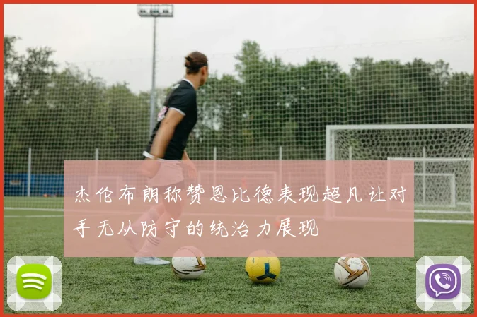 杰伦布朗称赞恩比德表现超凡让对手无从防守的统治力展现