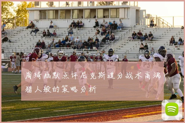 周琦幽默点评尼克斯追分战术高端猎人般的策略分析