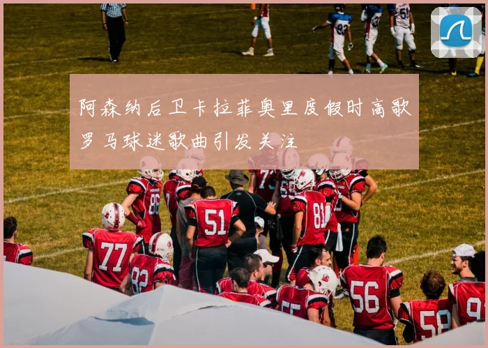 阿森纳后卫卡拉菲奥里度假时高歌罗马球迷歌曲引发关注